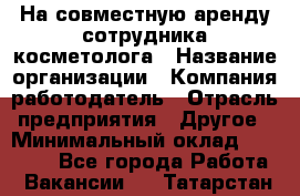 На совместную аренду сотрудника косметолога › Название организации ­ Компания-работодатель › Отрасль предприятия ­ Другое › Минимальный оклад ­ 25 000 - Все города Работа » Вакансии   . Татарстан респ.